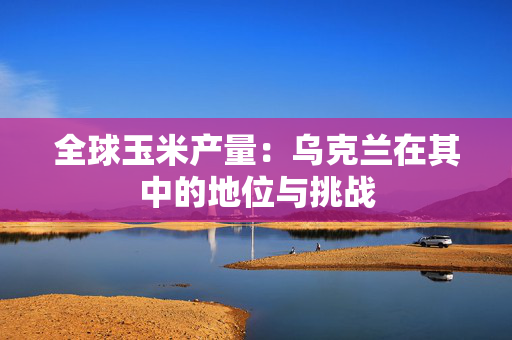 全球玉米产量：乌克兰在其中的地位与挑战