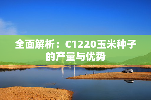 全面解析：C1220玉米种子的产量与优势