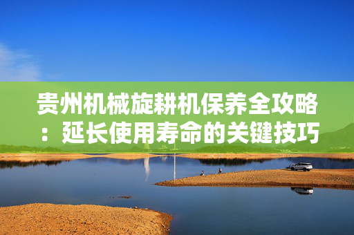 贵州机械旋耕机保养全攻略：延长使用寿命的关键技巧