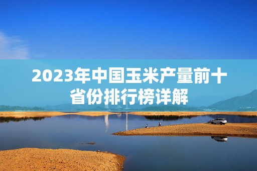 2023年中国玉米产量前十省份排行榜详解