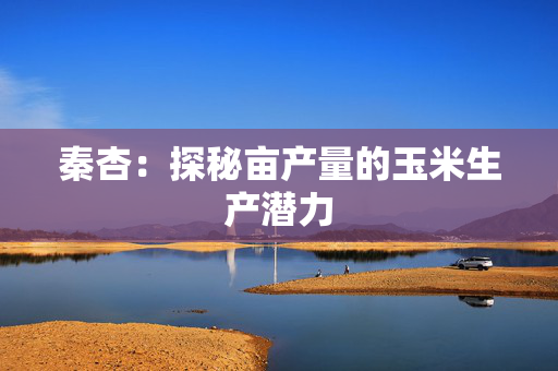 秦杏：探秘亩产量的玉米生产潜力