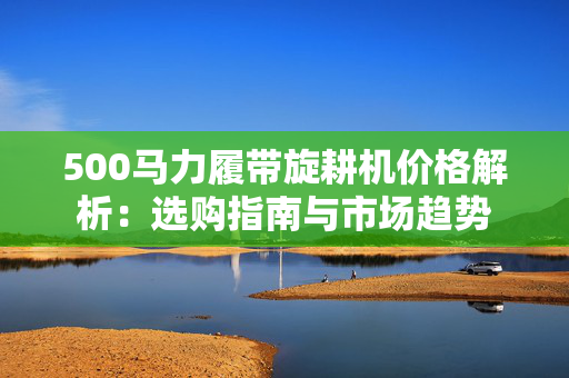 500马力履带旋耕机价格解析：选购指南与市场趋势