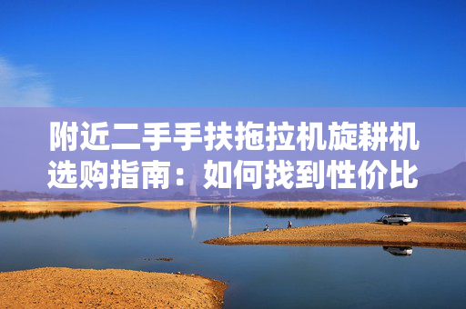 附近二手手扶拖拉机旋耕机选购指南：如何找到性价比高的农机设备