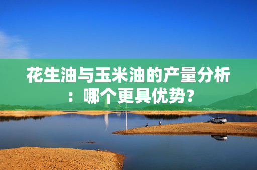 花生油与玉米油的产量分析：哪个更具优势？