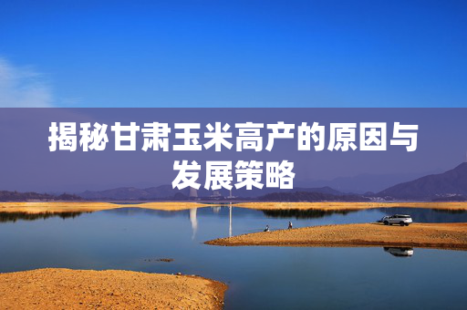 揭秘甘肃玉米高产的原因与发展策略