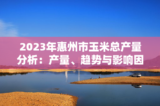 2023年惠州市玉米总产量分析：产量、趋势与影响因素