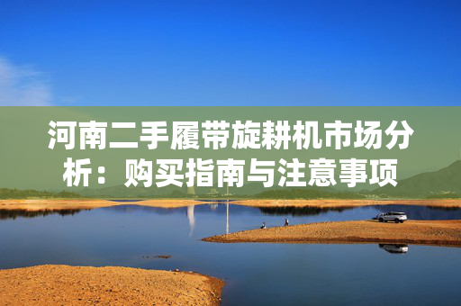 河南二手履带旋耕机市场分析：购买指南与注意事项