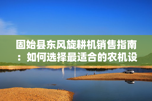 固始县东风旋耕机销售指南：如何选择最适合的农机设备