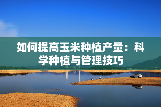如何提高玉米种植产量：科学种植与管理技巧
