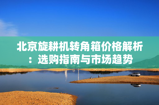 北京旋耕机转角箱价格解析：选购指南与市场趋势