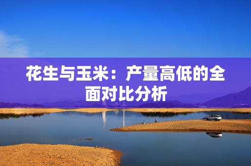 花生与玉米：产量高低的全面对比分析