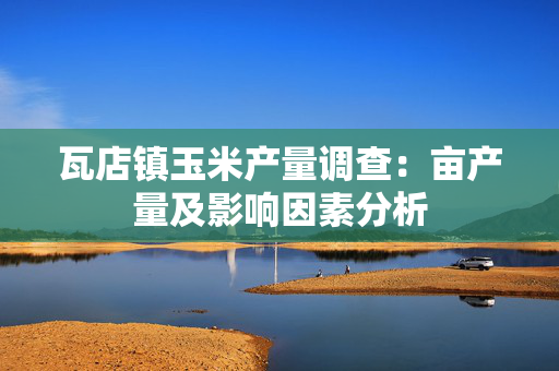 瓦店镇玉米产量调查：亩产量及影响因素分析
