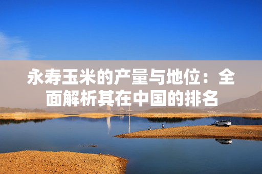 永寿玉米的产量与地位：全面解析其在中国的排名