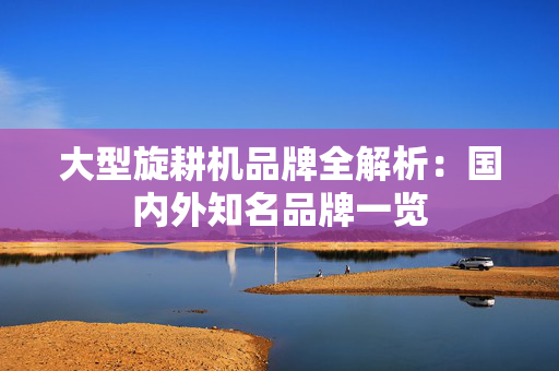 大型旋耕机品牌全解析：国内外知名品牌一览