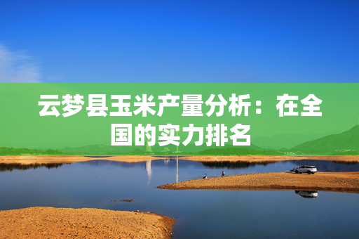 云梦县玉米产量分析：在全国的实力排名