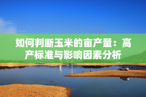 如何判断玉米的亩产量：高产标准与影响因素分析