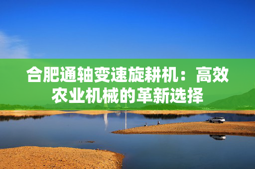 合肥通轴变速旋耕机：高效农业机械的革新选择