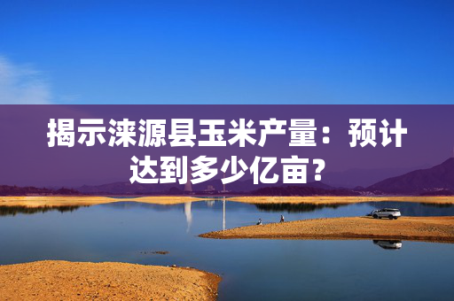 揭示涞源县玉米产量：预计达到多少亿亩？
