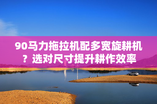 90马力拖拉机配多宽旋耕机？选对尺寸提升耕作效率
