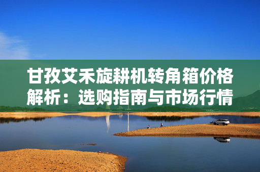 甘孜艾禾旋耕机转角箱价格解析：选购指南与市场行情