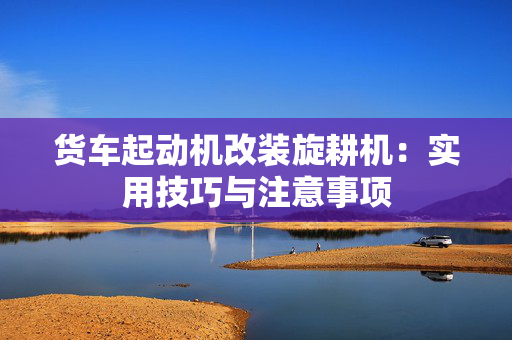 货车起动机改装旋耕机：实用技巧与注意事项