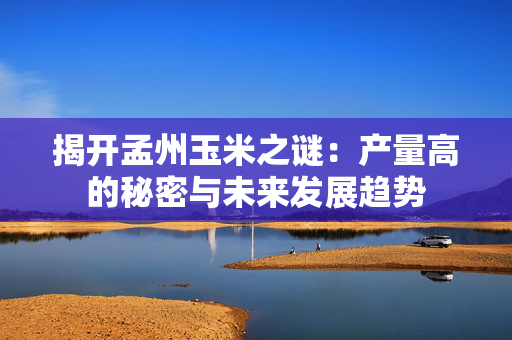 揭开孟州玉米之谜：产量高的秘密与未来发展趋势