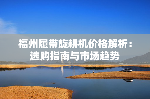 福州履带旋耕机价格解析：选购指南与市场趋势