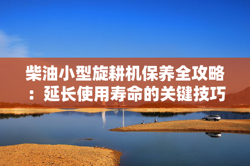 柴油小型旋耕机保养全攻略：延长使用寿命的关键技巧