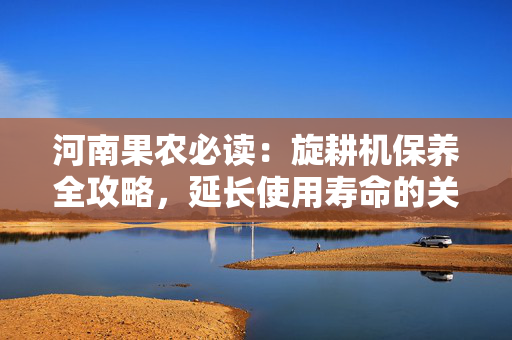 河南果农必读：旋耕机保养全攻略，延长使用寿命的关键技巧