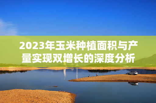 2023年玉米种植面积与产量实现双增长的深度分析
