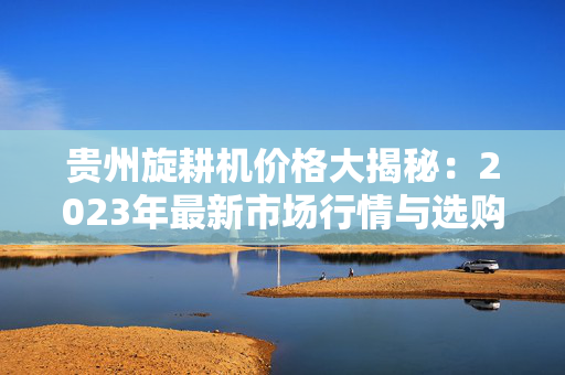 贵州旋耕机价格大揭秘：2023年最新市场行情与选购指南