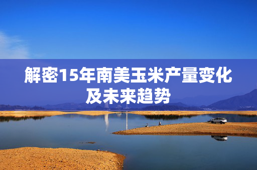 解密15年南美玉米产量变化及未来趋势
