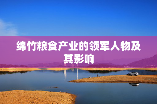 绵竹粮食产业的领军人物及其影响