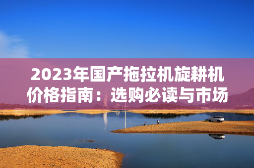 2023年国产拖拉机旋耕机价格指南：选购必读与市场分析