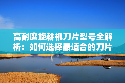 高耐磨旋耕机刀片型号全解析：如何选择最适合的刀片？