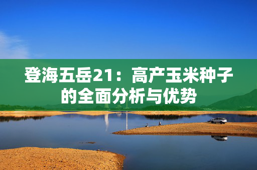 登海五岳21：高产玉米种子的全面分析与优势