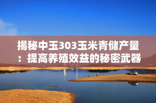 揭秘中玉303玉米青储产量：提高养殖效益的秘密武器