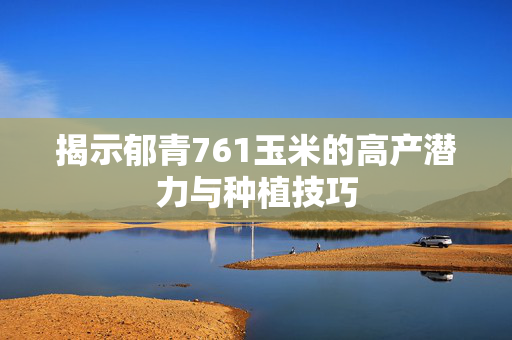 揭示郁青761玉米的高产潜力与种植技巧