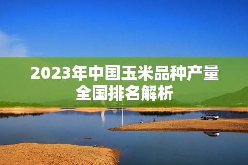 2023年中国玉米品种产量全国排名解析