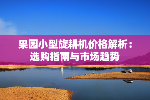 果园小型旋耕机价格解析：选购指南与市场趋势