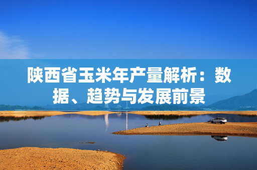 陕西省玉米年产量解析：数据、趋势与发展前景