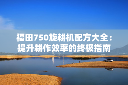 福田750旋耕机配方大全：提升耕作效率的终极指南