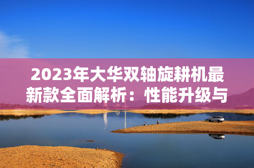 2023年大华双轴旋耕机最新款全面解析：性能升级与使用指南