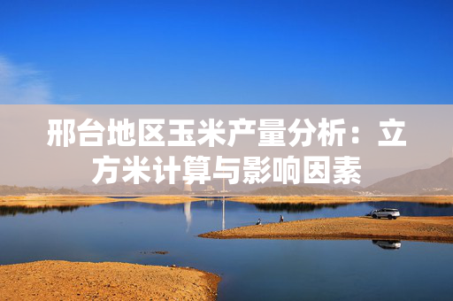 邢台地区玉米产量分析：立方米计算与影响因素