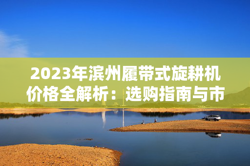 2023年滨州履带式旋耕机价格全解析：选购指南与市场行情