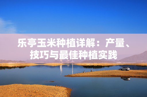 乐亭玉米种植详解：产量、技巧与最佳种植实践