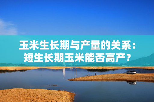 玉米生长期与产量的关系：短生长期玉米能否高产？