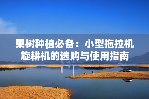 果树种植必备：小型拖拉机旋耕机的选购与使用指南
