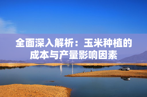 全面深入解析：玉米种植的成本与产量影响因素