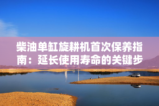 柴油单缸旋耕机首次保养指南：延长使用寿命的关键步骤